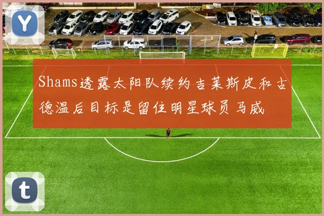 Shams透露太阳队续约吉莱斯皮和古德温后目标是留住明星球员马威
