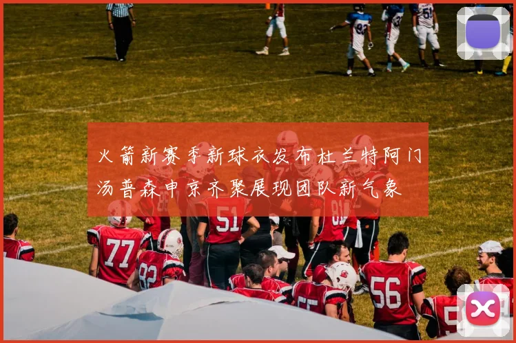 火箭新赛季新球衣发布杜兰特阿门汤普森申京齐聚展现团队新气象