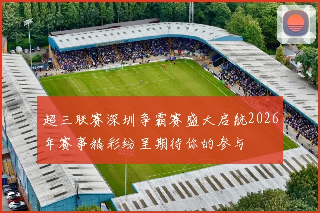超三联赛深圳争霸赛盛大启航2026年赛事精彩纷呈期待你的参与