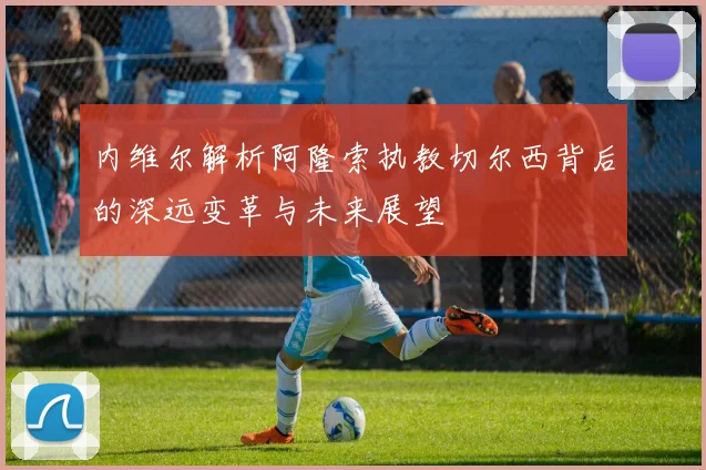 内维尔解析阿隆索执教切尔西背后的深远变革与未来展望