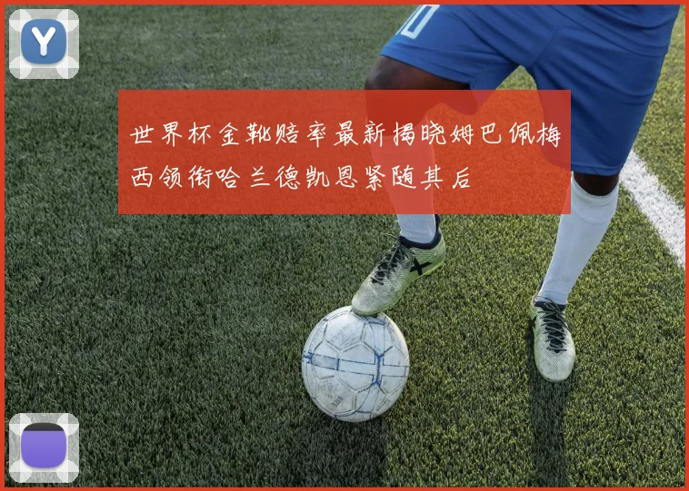 世界杯金靴赔率最新揭晓姆巴佩梅西领衔哈兰德凯恩紧随其后