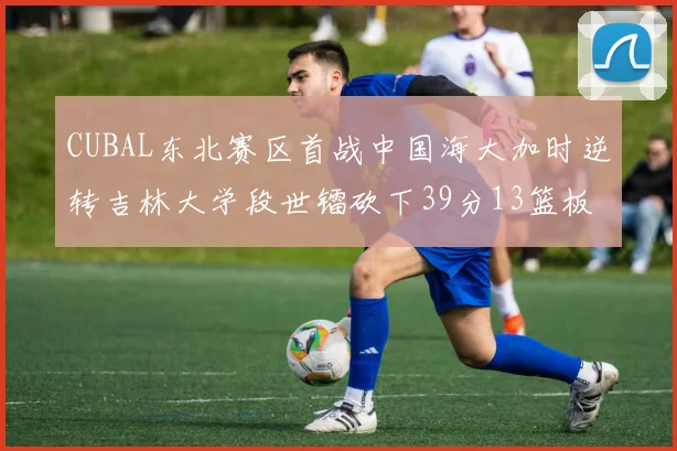 CUBAL东北赛区首战中国海大加时逆转吉林大学段世镭砍下39分13篮板5助攻