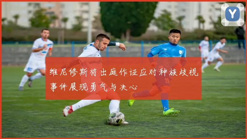 维尼修斯将出庭作证应对种族歧视事件展现勇气与决心