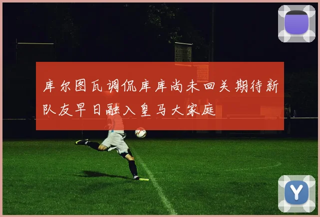 库尔图瓦调侃库库尚未回关期待新队友早日融入皇马大家庭
