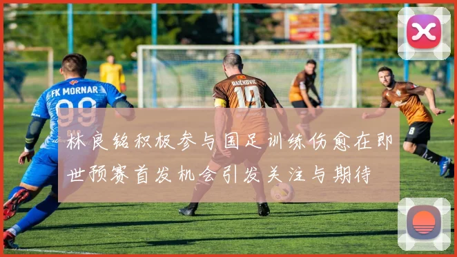 林良铭积极参与国足训练伤愈在即世预赛首发机会引发关注与期待