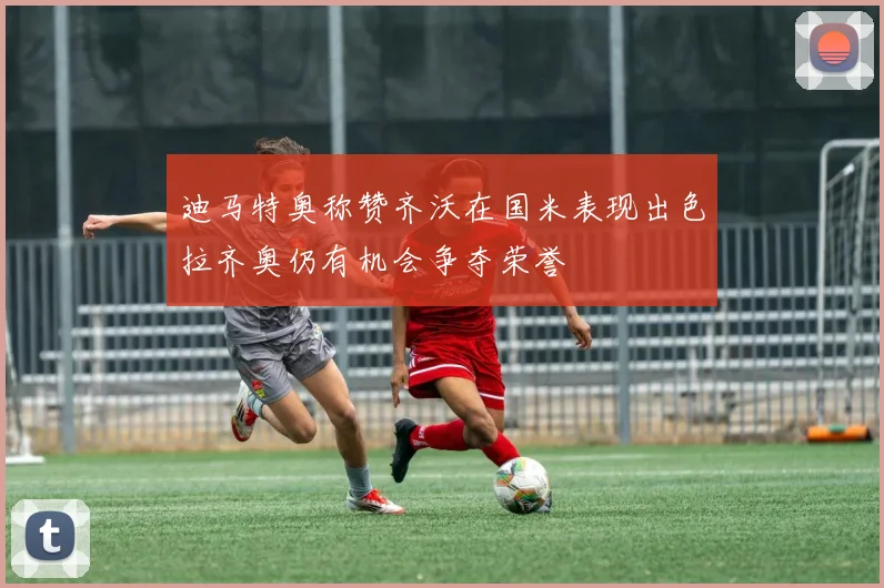 迪马特奥称赞齐沃在国米表现出色拉齐奥仍有机会争夺荣誉
