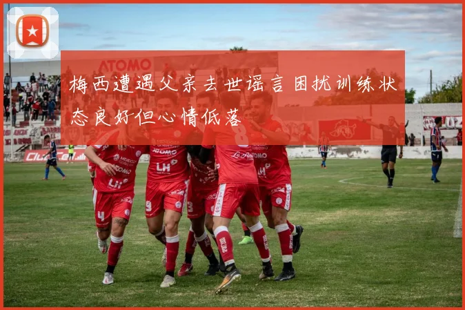 梅西遭遇父亲去世谣言困扰训练状态良好但心情低落