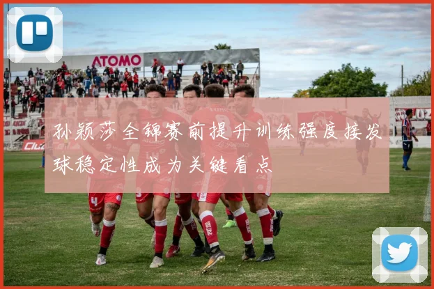 孙颖莎全锦赛前提升训练强度接发球稳定性成为关键看点