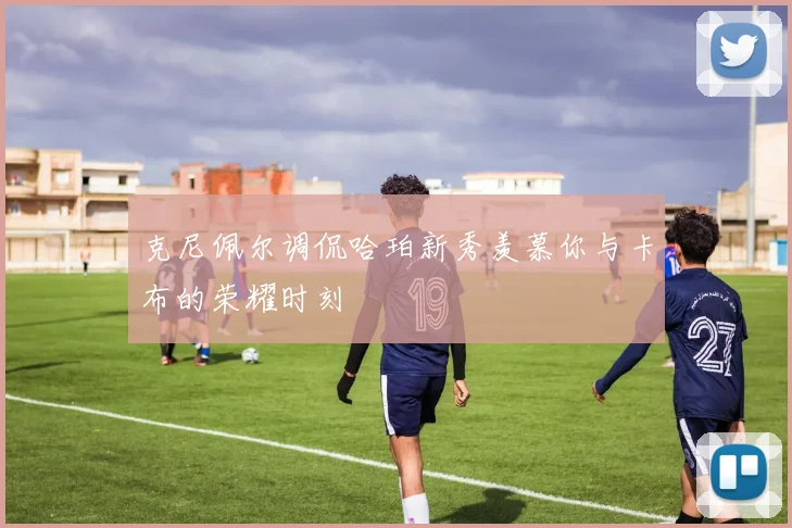 克尼佩尔调侃哈珀新秀羡慕你与卡布的荣耀时刻