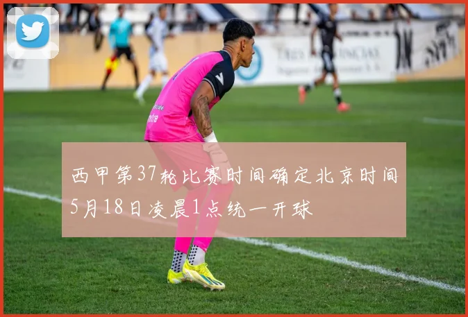西甲第37轮比赛时间确定北京时间5月18日凌晨1点统一开球