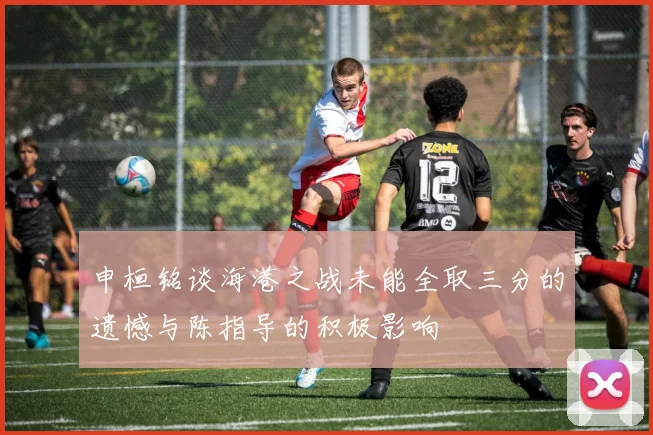 申桓铭谈海港之战未能全取三分的遗憾与陈指导的积极影响