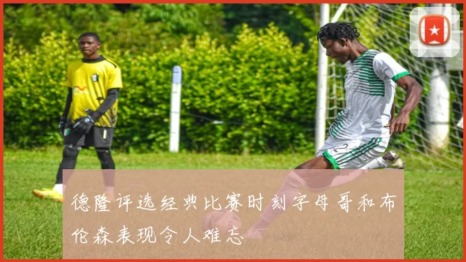 德隆评选经典比赛时刻字母哥和布伦森表现令人难忘