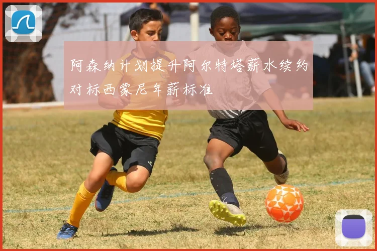 阿森纳计划提升阿尔特塔薪水续约对标西蒙尼年薪标准