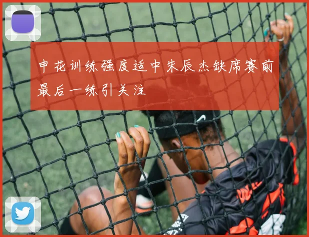 申花训练强度适中朱辰杰缺席赛前最后一练引关注