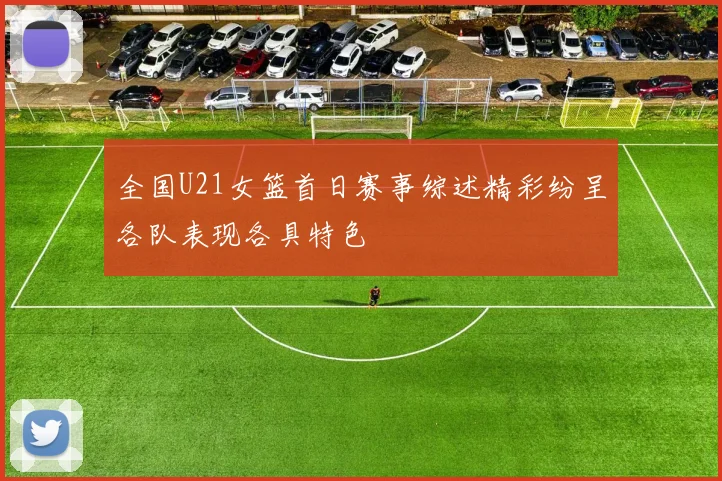 全国U21女篮首日赛事综述精彩纷呈各队表现各具特色