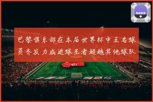 巴黎俱乐部在本届世界杯中五名球员齐发力成进球王者超越其他球队