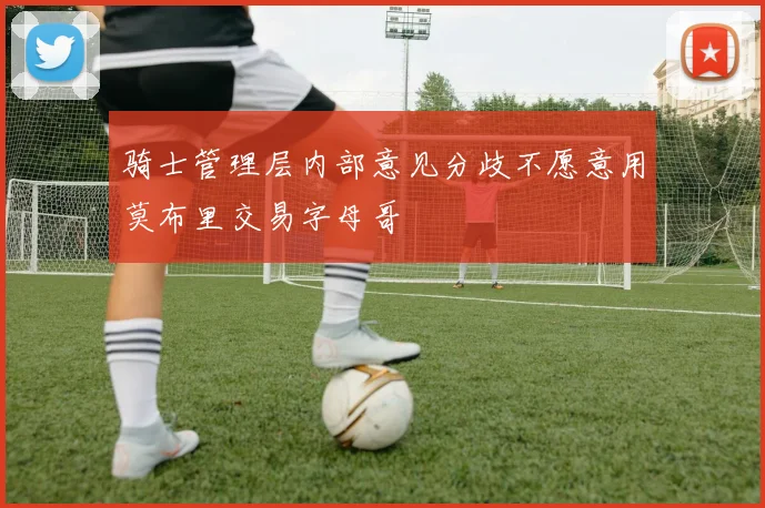 骑士管理层内部意见分歧不愿意用莫布里交易字母哥