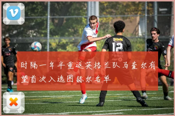 时隔一年半重返英格兰队马奎尔有望首次入选图赫尔名单