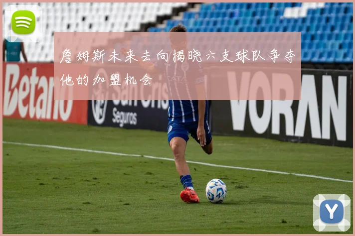詹姆斯未来去向揭晓六支球队争夺他的加盟机会