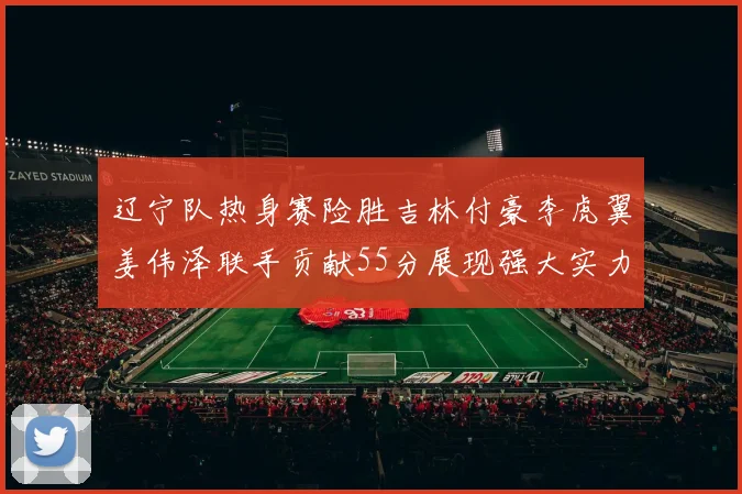 辽宁队热身赛险胜吉林付豪李虎翼姜伟泽联手贡献55分展现强大实力