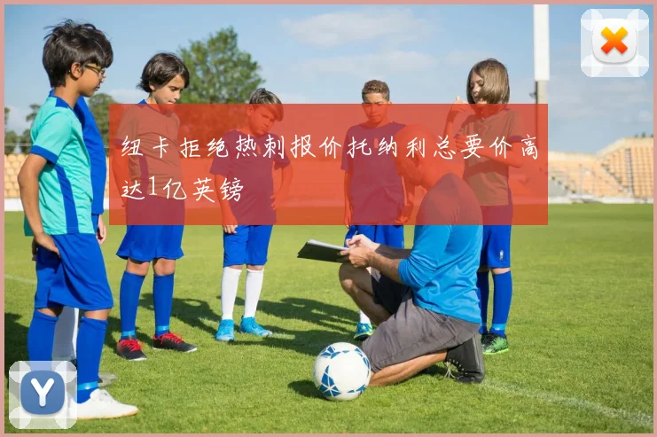 纽卡拒绝热刺报价托纳利总要价高达1亿英镑