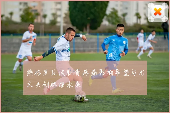热格罗瓦谈耻骨疼痛影响希望与尤文共创辉煌未来