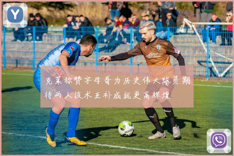克莱称赞字母哥为历史伟大球员期待两人技术互补成就更高辉煌