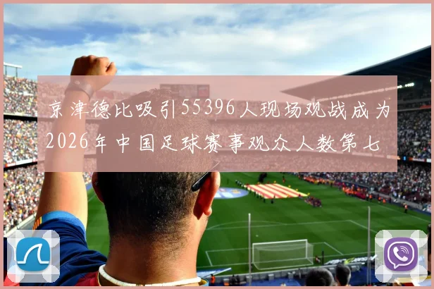 京津德比吸引55396人现场观战成为2026年中国足球赛事观众人数第七位