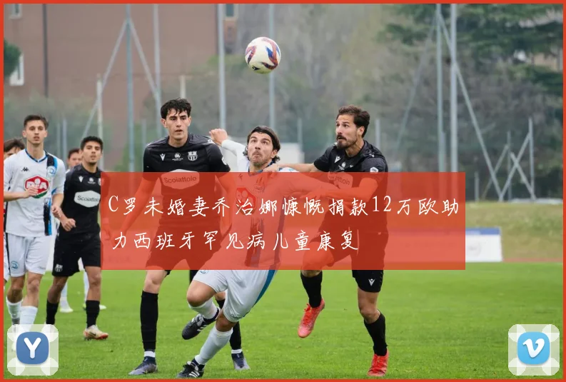 C罗未婚妻乔治娜慷慨捐款12万欧助力西班牙罕见病儿童康复