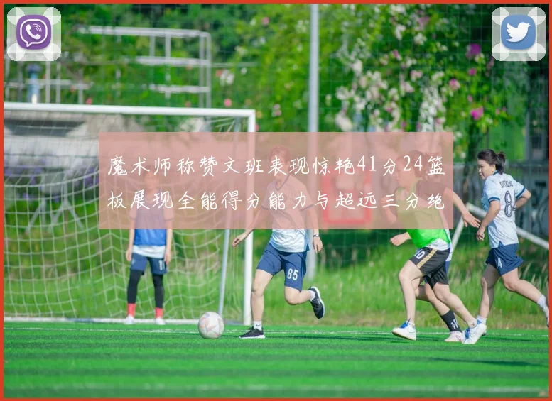 魔术师称赞文班表现惊艳41分24篮板展现全能得分能力与超远三分绝技